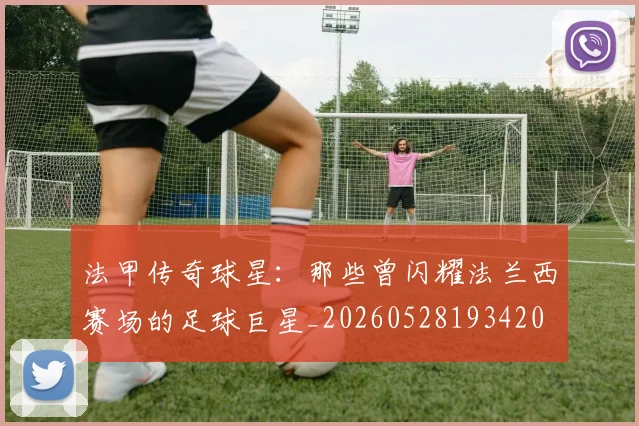 法甲传奇球星：那些曾闪耀法兰西赛场的足球巨星_20260528193420