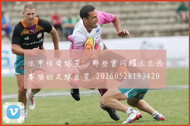 法甲传奇球星：那些曾闪耀法兰西赛场的足球巨星_20260528193420